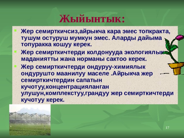 Жыйынтык: Жер семирткичсиз,айрыкча кара эмес топкракта, тушум остуруш мумкун эмес. Аларды дайыма топуракка кошуу керек. Жер семирткичтерди колдонууда экологиялык маданиятты жана норманы сактоо керек. Жер семирткичтерди ондуруу-химиялык ондурушто маанилуу маселе .Айрыкча жер семирткичтердин сапатын кучотуу,концентрацияланган улушун,комплекстуу,грандуу жер семирткичтерди кучотуу керек. 11 