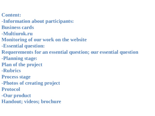 Content: -Information about participants: Business cards -Multiurok.ru Monitoring of our work on the website -Essential question: Requerements for an essential question; our essential question -Planning stage: Plan of the project -Rubrics Process stage -Photos of creating project Protocol -Our product Handout; videos; brochure  