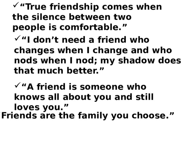 “ True friendship comes when the silence between two people is comfortable.” “ I don’t need a friend who changes when I change and who nods when I nod; my shadow does that much better.” “ A friend is someone who knows all about you and still loves you.” “ Friends are the family you choose.” 