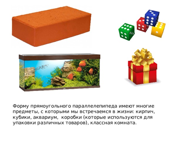 Форму прямоугольного параллелепипеда имеют многие предметы, с которыми мы встречаемся в жизни: кирпич, кубики, аквариум, коробки (которые используются для упаковки различных товаров), классная комната. 