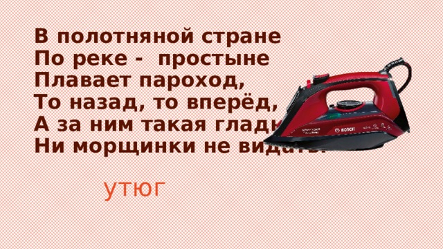 В полотняной стране  По реке - простыне  Плавает пароход,  То назад, то вперёд,  А за ним такая гладь –  Ни морщинки не видать. утюг 