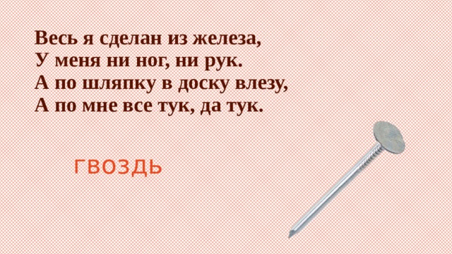 Весь я сделан из железа,  У меня ни ног, ни рук.  А по шляпку в доску влезу,  А по мне все тук, да тук.   гвоздь 