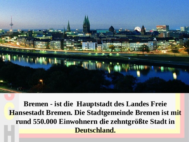 Bremen - ist die Hauptstadt des Landes Freie Hansestadt Bremen. Die Stadtgemeinde Bremen ist mit rund 550.000 Einwohnern die zehntgrößte Stadt in Deutschland.   