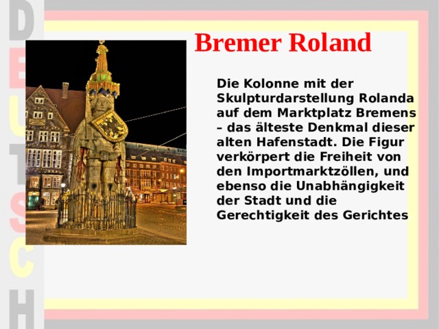 Bremer Roland Die Kolonne mit der Skulpturdarstellung Rolanda auf dem Marktplatz Bremens – das älteste Denkmal dieser alten Hafenstadt. Die Figur verkörpert die Freiheit von den Importmarktzöllen, und ebenso die Unabhängigkeit der Stadt und die Gerechtigkeit des Gerichtes . 