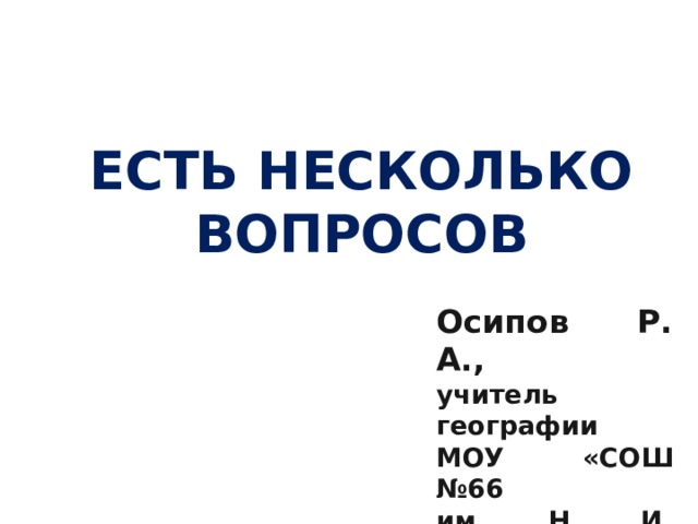 ЕСТЬ НЕСКОЛЬКО ВОПРОСОВ  Осипов Р. А., учитель географии МОУ «СОШ №66 им. Н. И. Вавилова» 