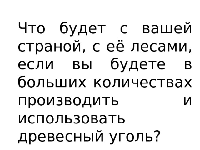 Что будет с вашей страной, с её лесами, если вы будете в больших количествах производить и использовать древесный уголь? 