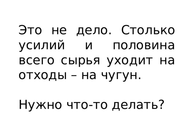 Это не дело. Столько усилий и половина всего сырья уходит на отходы – на чугун. Нужно что-то делать? 