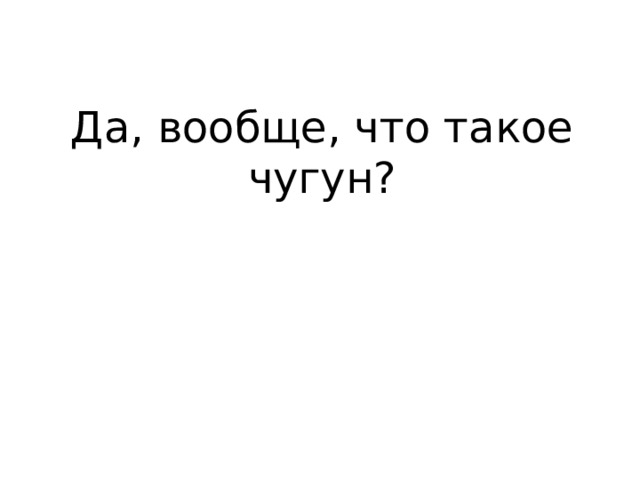 Да, вообще, что такое чугун? 