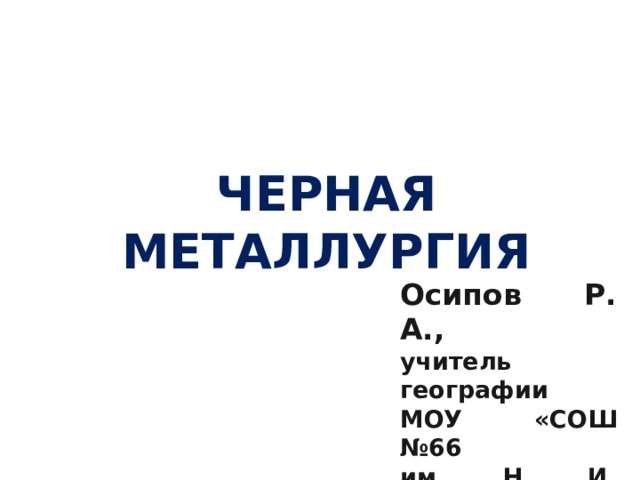 ЧЕРНАЯ МЕТАЛЛУРГИЯ  Осипов Р. А., учитель географии МОУ «СОШ №66 им. Н. И. Вавилова» 