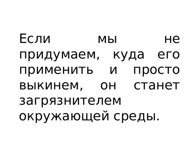 Если мы не придумаем, куда его применить и просто выкинем, он станет загрязнителем окружающей среды. 