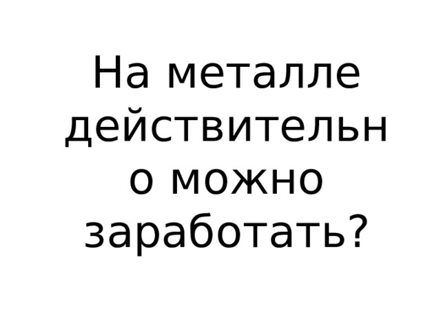 На металле действительно можно заработать? 