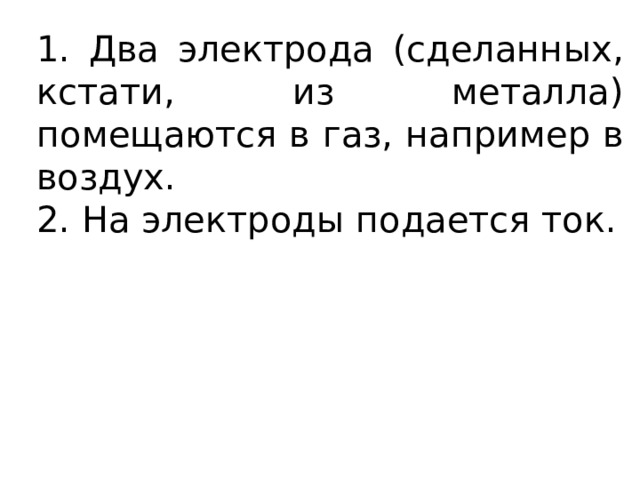 1. Два электрода (сделанных, кстати, из металла) помещаются в газ, например в воздух. 2. На электроды подается ток. 