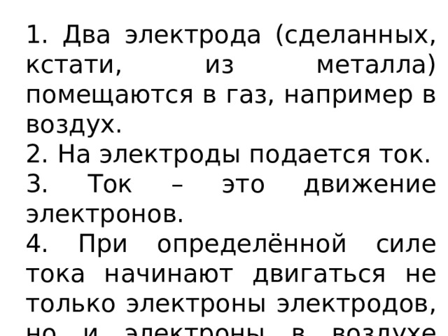 1. Два электрода (сделанных, кстати, из металла) помещаются в газ, например в воздух. 2. На электроды подается ток. 3. Ток – это движение электронов. 4. При определённой силе тока начинают двигаться не только электроны электродов, но и электроны в воздухе между электродами. 