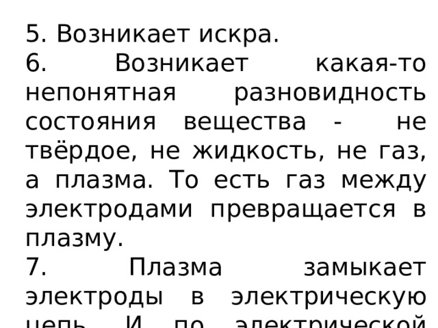 5. Возникает искра. 6. Возникает какая-то непонятная разновидность состояния вещества - не твёрдое, не жидкость, не газ, а плазма. То есть газ между электродами превращается в плазму. 7. Плазма замыкает электроды в электрическую цепь. И по электрической цепи течёт ток. 