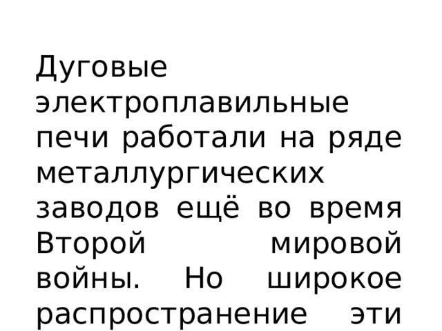 Дуговые электроплавильные печи работали на ряде металлургических заводов ещё во время Второй мировой войны. Но широкое распространение эти печи получили уже после войны. 