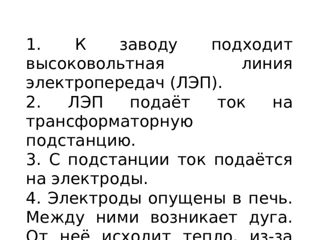 1. К заводу подходит высоковольтная линия электропередач (ЛЭП). 2. ЛЭП подаёт ток на трансформаторную подстанцию. 3. С подстанции ток подаётся на электроды. 4. Электроды опущены в печь. Между ними возникает дуга. От неё исходит тепло, из-за которого плавится чугун. 