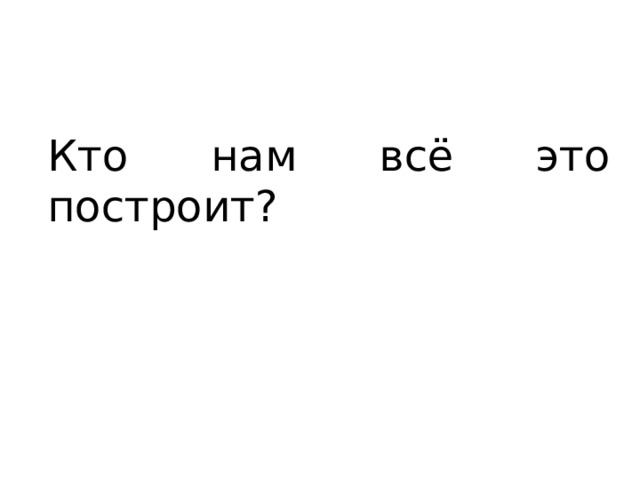 Кто нам всё это построит? 