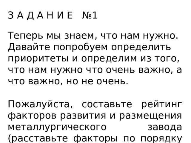 З А Д А Н И Е №1 Теперь мы знаем, что нам нужно. Давайте попробуем определить приоритеты и определим из того, что нам нужно что очень важно, а что важно, но не очень. Пожалуйста, составьте рейтинг факторов развития и размещения металлургического завода (расставьте факторы по порядку по мере их важности) 