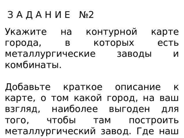 З А Д А Н И Е №2 Укажите на контурной карте города, в которых есть металлургические заводы и комбинаты. Добавьте краткое описание к карте, о том какой город, на ваш взгляд, наиболее выгоден для того, чтобы там построить металлургический завод. Где наш металлургический завод даст наибольший доход и почему? 