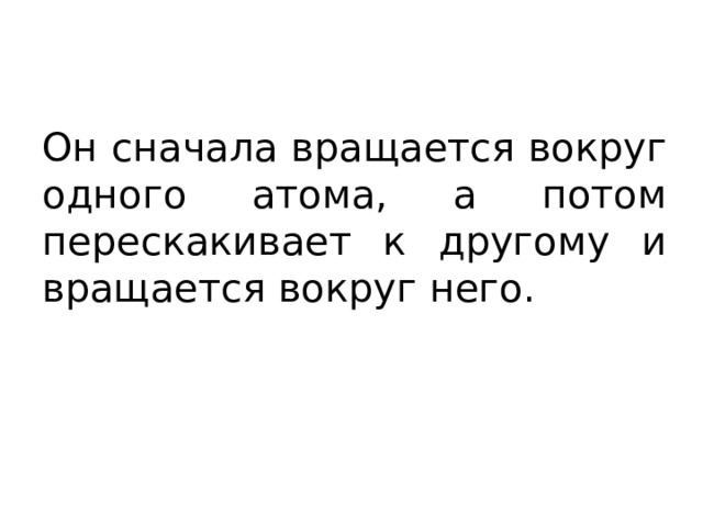 Он сначала вращается вокруг одного атома, а потом перескакивает к другому и вращается вокруг него. 