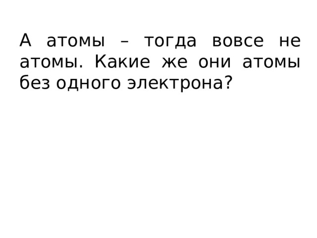 А атомы – тогда вовсе не атомы. Какие же они атомы без одного электрона? 