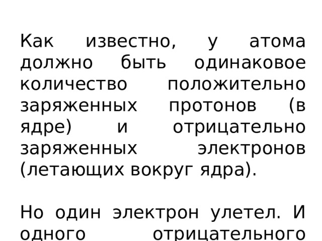 Как известно, у атома должно быть одинаковое количество положительно заряженных протонов (в ядре) и отрицательно заряженных электронов (летающих вокруг ядра). Но один электрон улетел. И одного отрицательного заряда не хватает. 