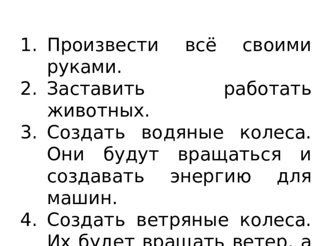 Произвести всё своими руками. Заставить работать животных. Создать водяные колеса. Они будут вращаться и создавать энергию для машин. Создать ветряные колеса. Их будет вращать ветер, а они заставят работать машины. 