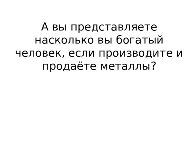 А вы представляете насколько вы богатый человек, если производите и продаёте металлы? 