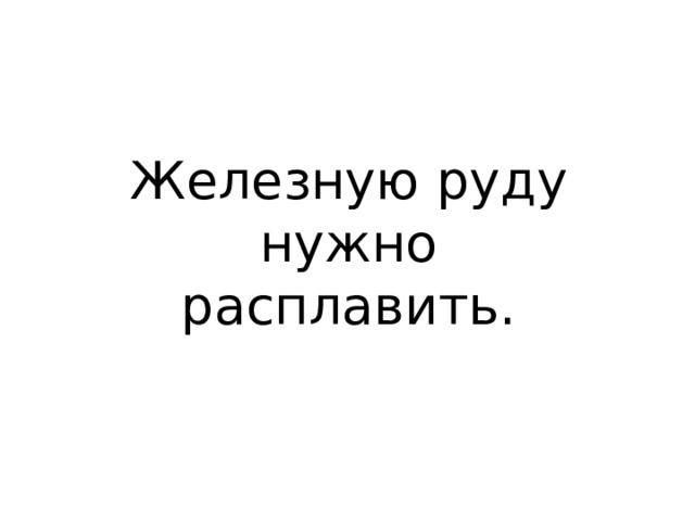 Железную руду нужно расплавить. 