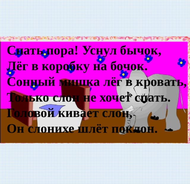 Спать пора! Уснул бычок, Лёг в коробку на бочок. Сонный мишка лёг в кровать, Только слон не хочет спать. Головой кивает слон, Он слонихе шлёт поклон. 