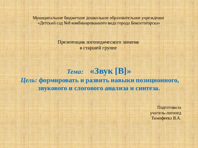 Муниципальное бюджетное дошкольное образовательное учреждение  «Детский сад №8 комбинированного вида города Бокситогорска»    Презентация логопедического занятия  в старшей группе   Тема:  «Звук [В]»  Цель: формировать и развить навыки позиционного, звукового и слогового анализа и синтеза. Подготовила  учитель-логопед  Тимофеева В.А. 