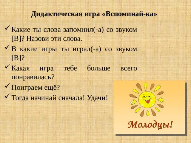 Дидактическая игра «Вспоминай-ка» Какие ты слова запомнил(-а) со звуком [В]? Назови эти слова. В какие игры ты играл(-а) со звуком [В]? Какая игра тебе больше всего понравилась? Поиграем ещё? Тогда начинай сначала! Удачи! 