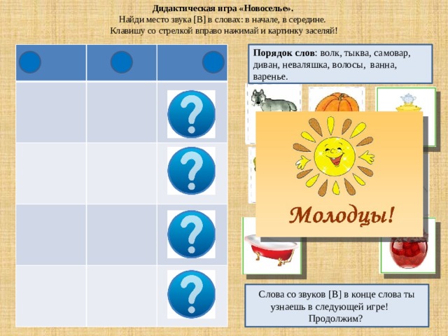 Дидактическая игра «Новоселье».  Найди место звука [В] в словах: в начале, в середине.  Клавишу со стрелкой вправо нажимай и картинку заселяй! Порядок слов : волк, тыква, самовар, диван, неваляшка, волосы, ванна, варенье. Слова со звуков [В] в конце слова ты узнаешь в следующей игре! Продолжим? 