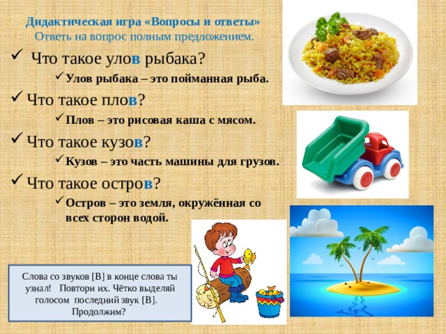 Дидактическая игра «Вопросы и ответы»  Ответь на вопрос полным предложением.  Что такое уло в рыбака? Улов рыбака – это пойманная рыба. Улов рыбака – это пойманная рыба. Улов рыбака – это пойманная рыба. Что такое пло в ? Плов – это рисовая каша с мясом. Плов – это рисовая каша с мясом. Плов – это рисовая каша с мясом. Что такое кузо в ? Кузов – это часть машины для грузов. Кузов – это часть машины для грузов. Кузов – это часть машины для грузов. Что такое остро в ? Остров – это земля, окружённая со всех сторон водой. Остров – это земля, окружённая со всех сторон водой. Остров – это земля, окружённая со всех сторон водой. Слова со звуков [В] в конце слова ты узнал! Повтори их. Чётко выделяй голосом последний звук [В]. Продолжим? 
