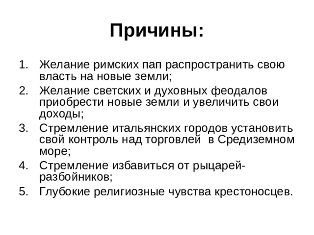 Причины: Желание римских пап распространить свою власть на новые земли; Желание светских и духовных феодалов приобрести новые земли и увеличить свои доходы; Стремление итальянских городов установить свой контроль над торговлей в Средиземном море; Стремление избавиться от рыцарей-разбойников; Глубокие религиозные чувства крестоносцев. 