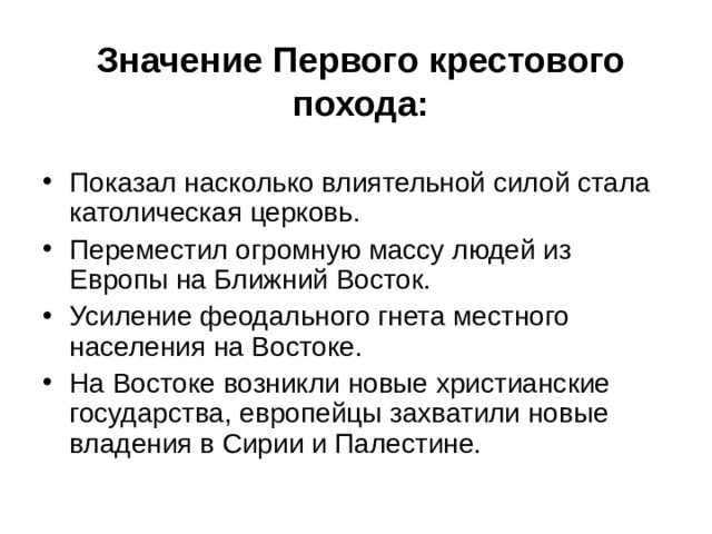 Значение Первого крестового похода: Показал насколько влиятельной силой стала католическая церковь. Переместил огромную массу людей из Европы на Ближний Восток. Усиление феодального гнета местного населения на Востоке. На Востоке возникли новые христианские государства, европейцы захватили новые владения в Сирии и Палестине. 