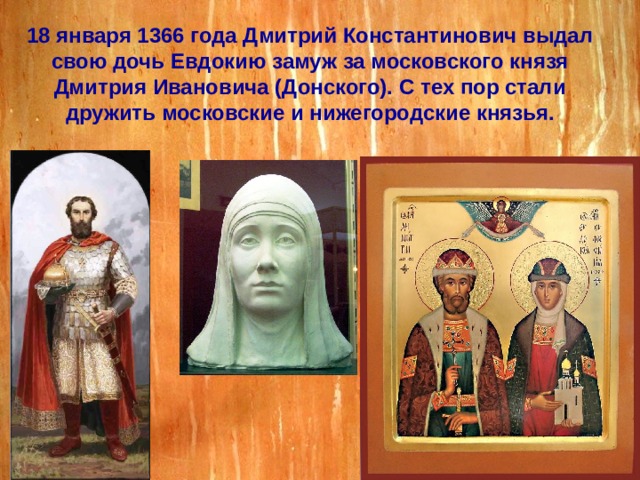 18 января 1366 года Дмитрий Константинович выдал свою дочь Евдокию замуж за московского князя Дмитрия Ивановича (Донского). С тех пор стали дружить московские и нижегородские князья. 