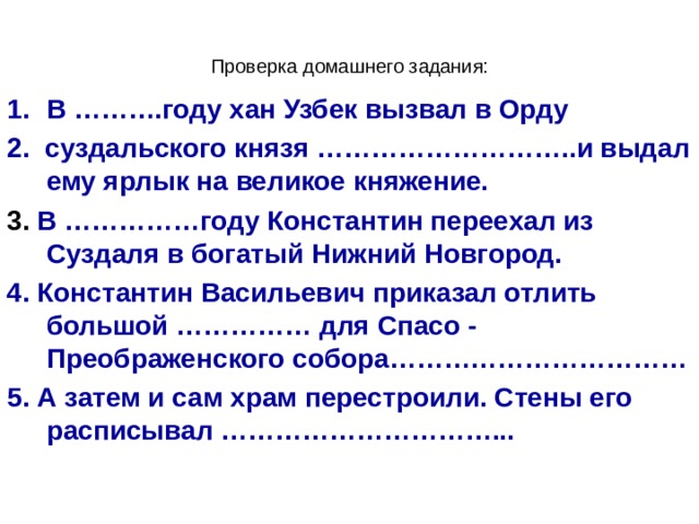 Проверка домашнего задания: В ……….году хан Узбек вызвал в Орду 2. суздальского князя ………………………..и выдал ему ярлык на великое княжение. 3. В ……………году Константин переехал из Суздаля в богатый Нижний Новгород. 4. Константин Васильевич приказал отлить большой …………… для Спасо - Преображенского собора…………………………… 5. А затем и сам храм перестроили. Стены его расписывал …………………………...  