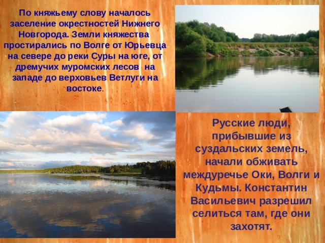 По княжьему слову началось заселение окрестностей Нижнего Новгорода. Земли княжества простирались по Волге от Юрьевца на севере до реки Суры на юге, от дремучих муромских лесов на западе до верховьев Ветлуги на востоке . Русские люди, прибывшие из суздальских земель, начали обживать междуречье Оки, Волги и Кудьмы. Константин Васильевич разрешил селиться там, где они захотят. 