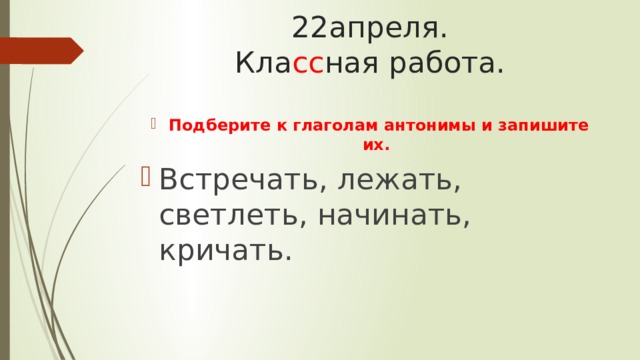 22апреля.  Кла сс ная работа. Подберите к глаголам антонимы и запишите их. Встречать, лежать, светлеть, начинать, кричать. 