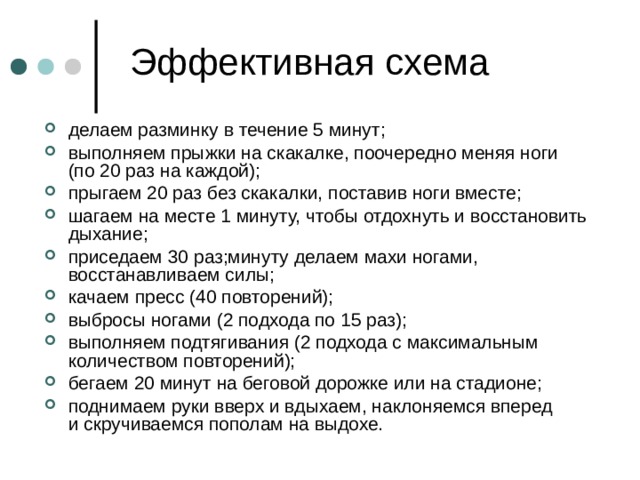 делаем разминку в течение 5 минут; выполняем прыжки на скакалке, поочередно меняя ноги (по 20 раз на каждой); прыгаем 20 раз без скакалки, поставив ноги вместе; шагаем на месте 1 минуту, чтобы отдохнуть и восстановить дыхание; приседаем 30 раз;минуту делаем махи ногами, восстанавливаем силы; качаем пресс (40 повторений); выбросы ногами (2 подхода по 15 раз); выполняем подтягивания (2 подхода с максимальным количеством повторений); бегаем 20 минут на беговой дорожке или на стадионе; поднимаем руки вверх и вдыхаем, наклоняемся вперед и скручиваемся пополам на выдохе. 