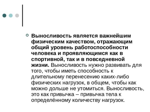 Выносливость является важнейшим физическим качеством, отражающим общий уровень работоспособности человека и проявляющимся как в спортивной, так и в повседневной жизни.  Выносливость нужно развивать для того, чтобы иметь способность к длительному перенесению каких-либо физических нагрузок, в общем, чтобы как можно дольше не утомиться. Выносливость, это как привычка – привычка тела к определённому количеству нагрузок.  