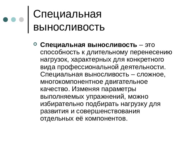 Специальная выносливость – это способность к длительному перенесению нагрузок, характерных для конкретного вида профессиональной деятельности. Специальная выносливость – сложное, многокомпонентное двигательное качество. Изменяя параметры выполняемых упражнений, можно избирательно подбирать нагрузку для развития и совершенствования отдельных её компонентов. 