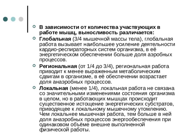 В зависимости от количества участвующих в работе мышц, выносливость различается: Глобальная  (3/4 мышечной массы тела), глобальная работа вызывает наибольшее усиление деятельности кардио-респираторных систем организма, в её энергетическом обеспечении больше доля аэробных процессов. Региональная  (от 1/4 до 3/4), региональная работа приводит к менее выраженным метаболическим сдвигам в организме, в её обеспечении возрастает доля анаэробных процессов. Локальная  (менее 1/4), локальная работа не связана со значительными изменениями состояния организма в целом, но в работающих мышцах происходит существенное истощение энергетических субстратов, приводящее к локальному мышечному утомлению. Чем локальнее мышечная работа, тем больше в ней доля анаэробных процессов энергообеспечения при одинаковом объёме внешне выполненной физической работы.  