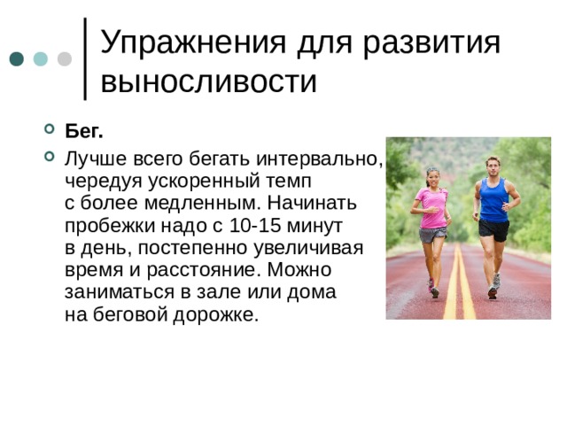 Бег.  Лучше всего бегать интервально, чередуя ускоренный темп с более медленным. Начинать пробежки надо с 10-15 минут в день, постепенно увеличивая время и расстояние. Можно заниматься в зале или дома на беговой дорожке. 