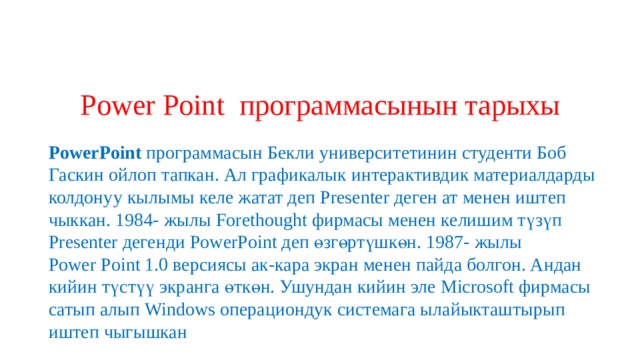 Power Point программасынын тарыхы  PowerPoint  программасын Бекли университетинин студенти Боб Гаскин ойлоп тапкан. Ал графикалык интерактивдик материалдарды колдонуу кылымы келе жатат деп Presenter деген ат менен иштеп чыккан. 1984- жылы Forethought фирмасы менен келишим түзүп Presenter дегенди PowerPoint деп өзгөртүшкөн. 1987- жылы Power   Point 1.0 версиясы ак-кара экран менен пайда болгон. Андан кийин түстүү экранга өткөн. Ушундан кийин эле Microsoft фирмасы сатып алып Windows операциондук системага ылайыкташтырып иштеп чыгышкан 