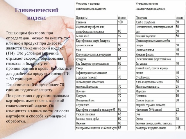 Гликемический индекс Решающим фактором при определении, можно ли кушать тот или иной продукт при диабете, является гликемический индекс (ГИ). Это условная величина отражает скорость образования глюкозы и быстроту ее проникновения в кровь. Безопасные для диабетика продукты имеют ГИ ≤ 30 единицам. Гликемический индекс более 70 единиц подлежит запрету. По сравнению с другими овощами картофель имеет очень высокий гликемический индекс. Он изменяется в зависимости от сорта картофеля и способа кулинарной обработки. 