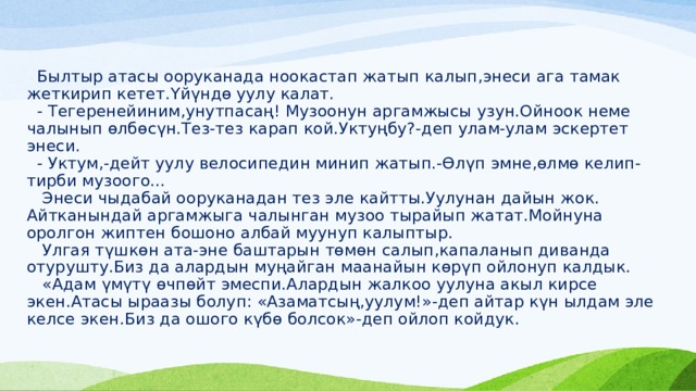  Былтыр атасы ооруканада ноокастап жатып калып,энеси ага тамак жеткирип кетет.Үйүндө уулу калат.  - Тегеренейиним,унутпасаң! Музоонун аргамжысы узун.Ойноок неме чалынып өлбөсүн.Тез-тез карап кой.Уктуңбу?-деп улам-улам эскертет энеси.  - Уктум,-дейт уулу велосипедин минип жатып.-Өлүп эмне,өлмө келип-тирби музоого...  Энеси чыдабай ооруканадан тез эле кайтты.Уулунан дайын жок. Айтканындай аргамжыга чалынган музоо тырайып жатат.Мойнуна оролгон жиптен бошоно албай муунуп калыптыр.  Улгая түшкөн ата-эне баштарын төмөн салып,капаланып диванда отурушту.Биз да алардын муңайган маанайын көрүп ойлонуп калдык.  «Адам үмүтү өчпөйт эмеспи.Алардын жалкоо уулуна акыл кирсе экен.Атасы ыраазы болуп: «Азаматсың,уулум!»-деп айтар күн ылдам эле келсе экен.Биз да ошого күбө болсок»-деп ойлоп койдук. 