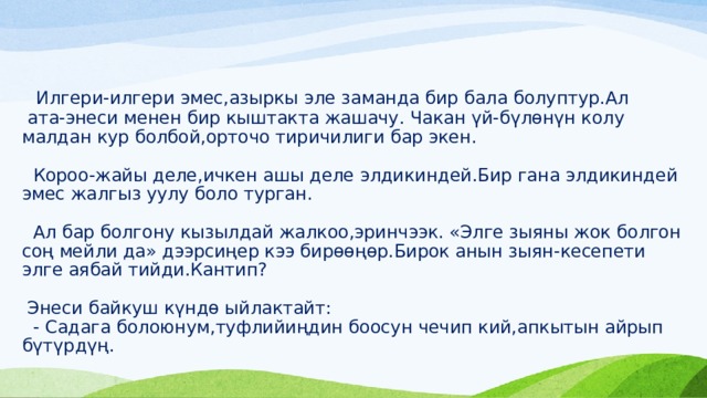  Илгери-илгери эмес,азыркы эле заманда бир бала болуптур.Ал  ата-энеси менен бир кыштакта жашачу. Чакан үй-бүлөнүн колу малдан кур болбой,орточо тиричилиги бар экен.   Короо-жайы деле,ичкен ашы деле элдикиндей.Бир гана элдикиндей  эмес жалгыз уулу боло турган.   Ал бар болгону кызылдай жалкоо,эринчээк. «Элге зыяны жок болгон соң мейли да» дээрсиңер кээ бирөөңөр.Бирок анын зыян-кесепети элге аябай тийди.Кантип?   Энеси байкуш күндө ыйлактайт:  - Садага болоюнум,туфлийиңдин боосун чечип кий,апкытын айрып бүтүрдүң.   