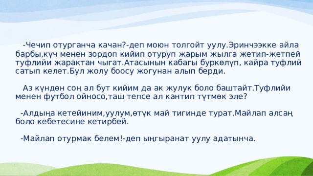  -Чечип отурганча качан?-деп моюн толгойт уулу.Эринчээкке айла барбы,күч менен зордоп кийип отуруп жарым жылга жетип-жетпей туфлийи жарактан чыгат.Атасынын кабагы буркөлүп, кайра туфлий сатып келет.Бул жолу боосу жогунан алып берди.   Аз күндөн соң ал бут кийим да ак жулук боло баштайт.Туфлийи менен футбол ойносо,таш тепсе ал кантип түтмөк эле?   -Алдыңа кетейиним,уулум,өтүк май тигинде турат.Майлап алсаң боло кебетесине кетирбей.   -Майлап отурмак белем!-деп ыңгыранат уулу адатынча.    